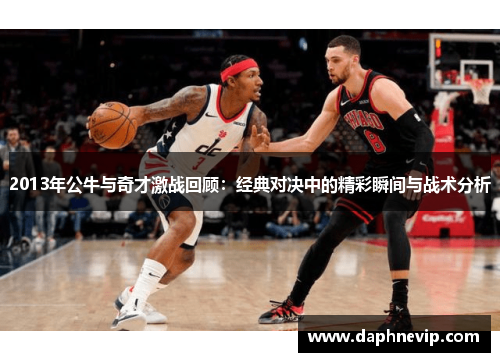 2013年公牛与奇才激战回顾：经典对决中的精彩瞬间与战术分析