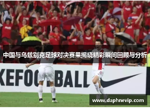 中国与乌兹别克足球对决赛果揭晓精彩瞬间回顾与分析