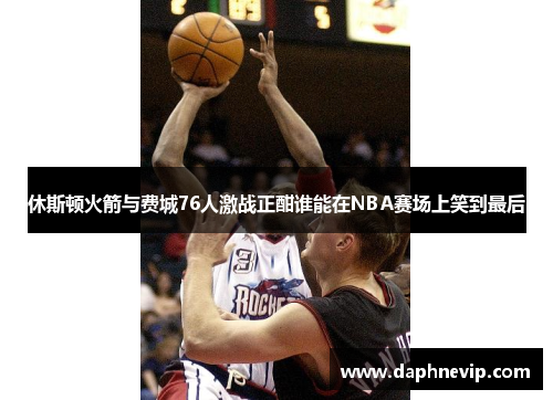 休斯顿火箭与费城76人激战正酣谁能在NBA赛场上笑到最后